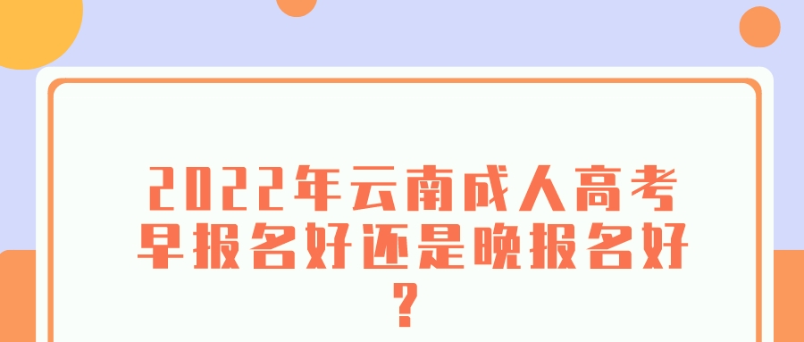 2022年云南成人高考早报名好还是晚报名好？.jpeg