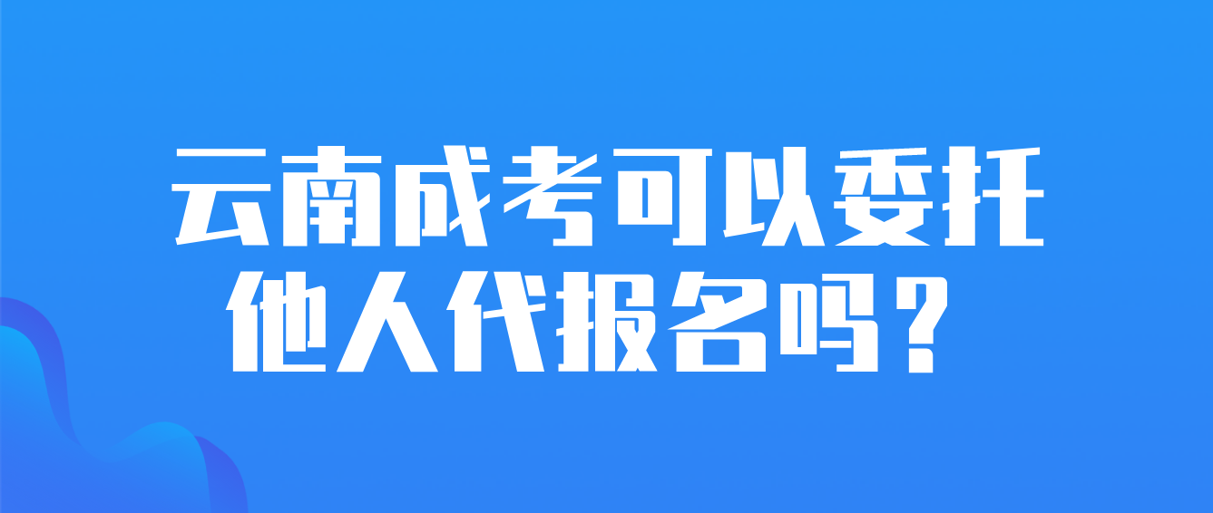 云南成考可以委托他人代报名吗？